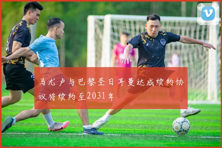马尤卢与巴黎圣日耳曼达成续约协议将续约至2031年