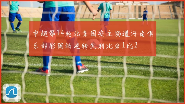 中超第14轮北京国安主场遭河南俱乐部彩陶坊逆转失利比分1比2