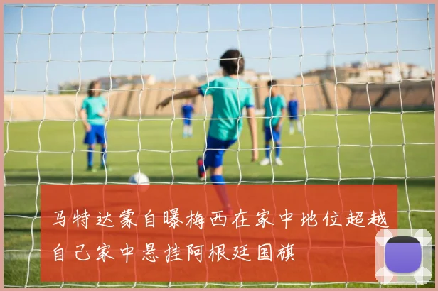 马特达蒙自曝梅西在家中地位超越自己家中悬挂阿根廷国旗