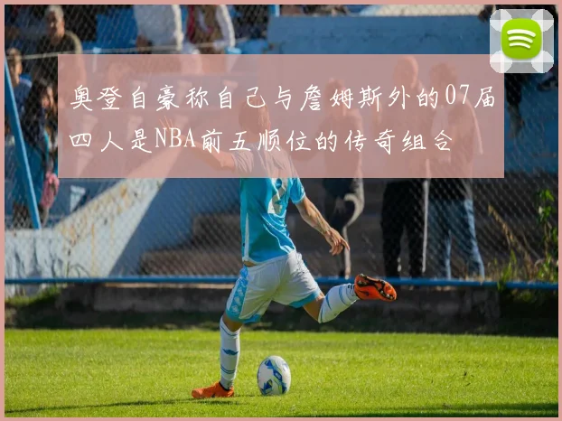 奥登自豪称自己与詹姆斯外的07届四人是NBA前五顺位的传奇组合