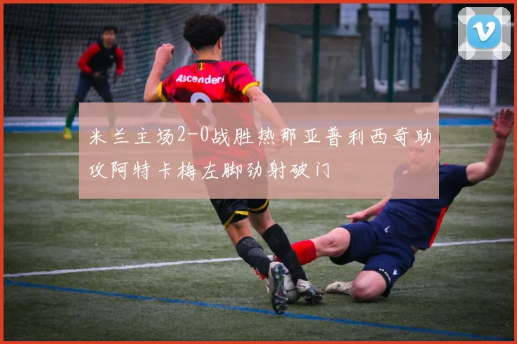 米兰主场2-0战胜热那亚普利西奇助攻阿特卡梅左脚劲射破门