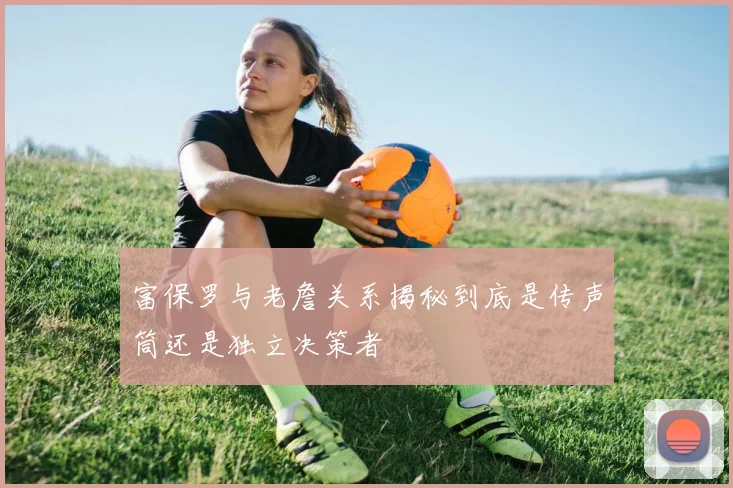 富保罗与老詹关系揭秘到底是传声筒还是独立决策者