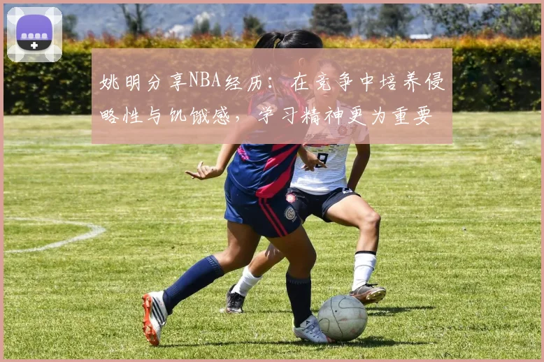 姚明分享NBA经历：在竞争中培养侵略性与饥饿感，学习精神更为重要