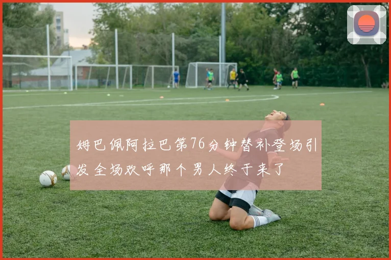 姆巴佩阿拉巴第76分钟替补登场引发全场欢呼那个男人终于来了