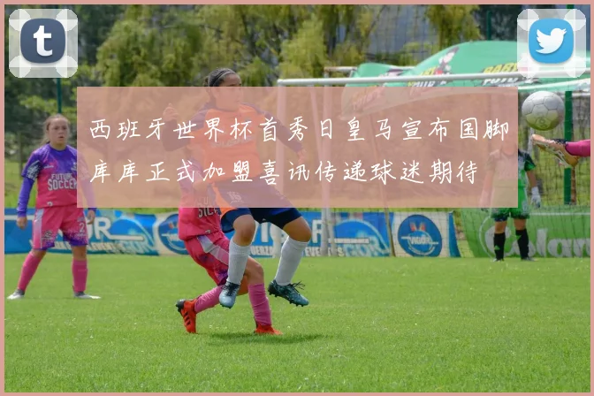 西班牙世界杯首秀日皇马宣布国脚库库正式加盟喜讯传递球迷期待