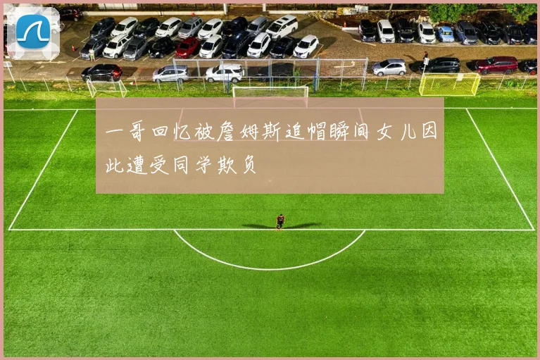 一哥回忆被詹姆斯追帽瞬间女儿因此遭受同学欺负