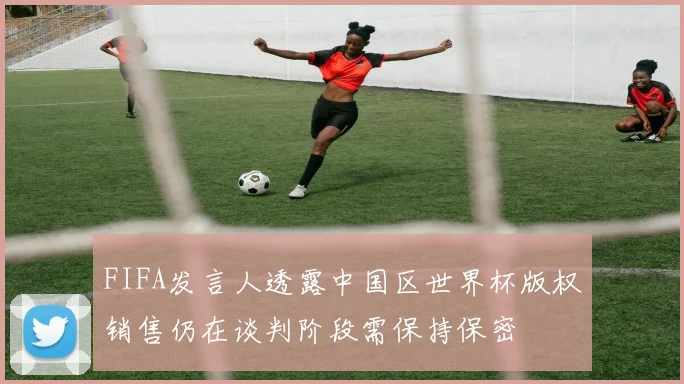 FIFA发言人透露中国区世界杯版权销售仍在谈判阶段需保持保密