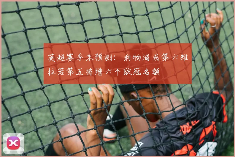 英超赛季末预测：利物浦或第六维拉若第五将增六个欧冠名额
