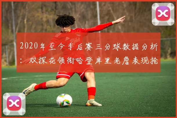 2020年至今季后赛三分球数据分析：双探花领衔哈登库里老詹表现抢眼