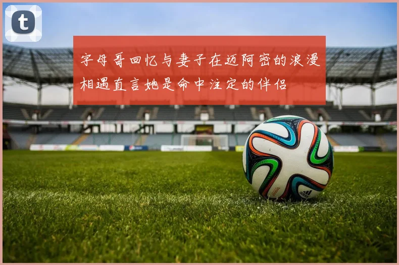 字母哥回忆与妻子在迈阿密的浪漫相遇直言她是命中注定的伴侣