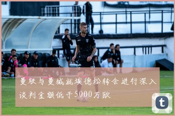 曼联与曼城就埃德松转会进行深入谈判金额低于5000万欧