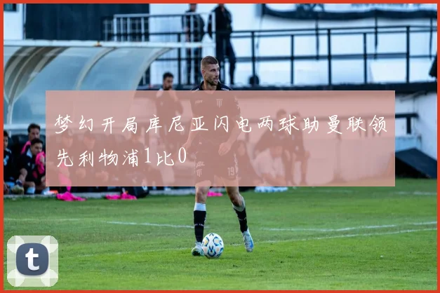 梦幻开局库尼亚闪电两球助曼联领先利物浦1比0