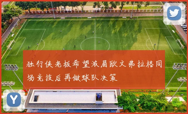 独行侠老板希望浓眉欧文弗拉格同场竞技后再做球队决策