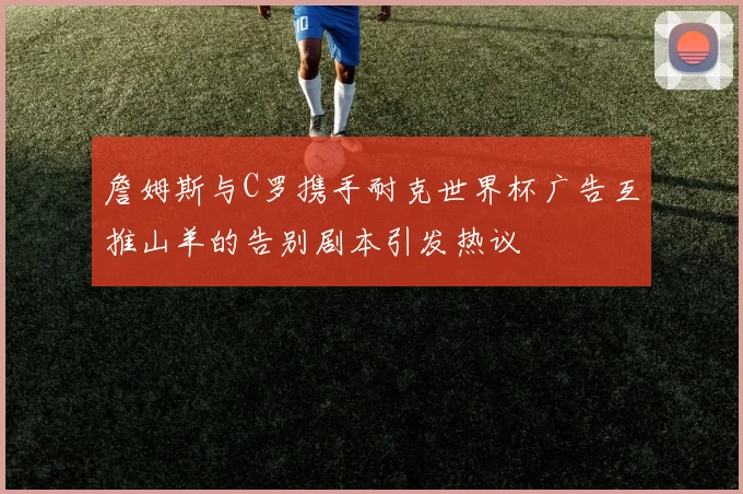 詹姆斯与C罗携手耐克世界杯广告互推山羊的告别剧本引发热议