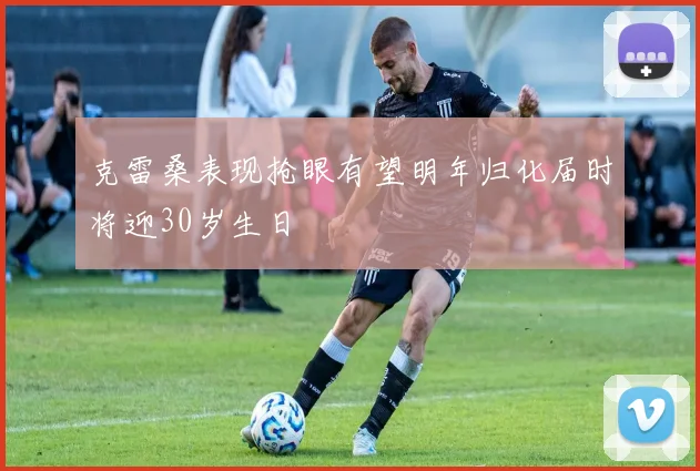 克雷桑表现抢眼有望明年归化届时将迎30岁生日