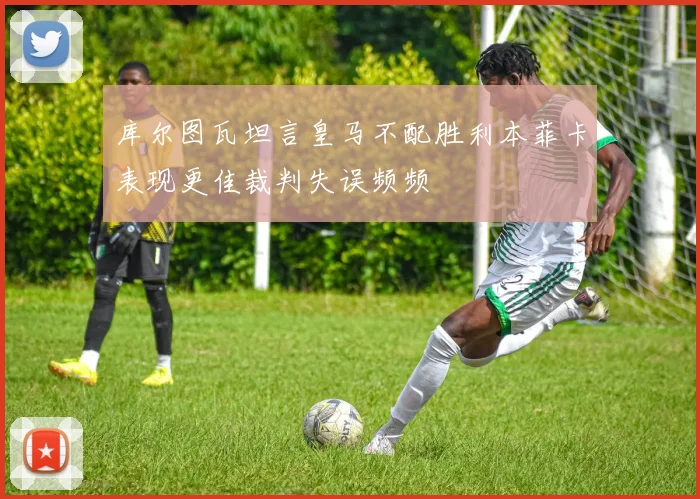 库尔图瓦坦言皇马不配胜利本菲卡表现更佳裁判失误频频