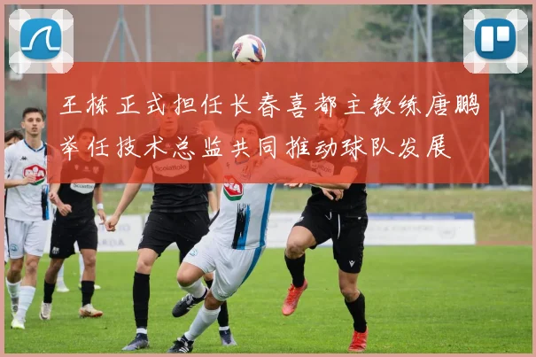 王栋正式担任长春喜都主教练唐鹏举任技术总监共同推动球队发展